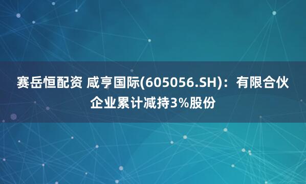 赛岳恒配资 咸亨国际(605056.SH)：有限合伙企业累计减持3%股份