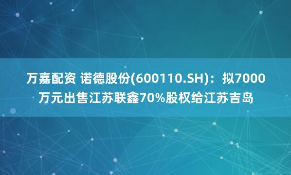 万嘉配资 诺德股份(600110.SH)：拟7000万元出售江苏联鑫70%股权给江苏吉岛