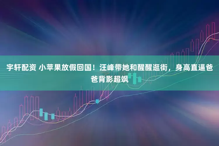 宇轩配资 小苹果放假回国！汪峰带她和醒醒逛街，身高直逼爸爸背影超飒
