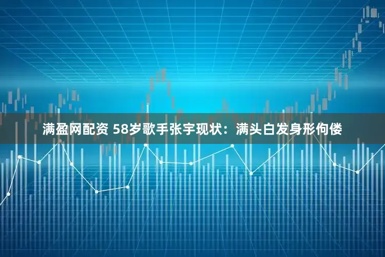 满盈网配资 58岁歌手张宇现状：满头白发身形佝偻