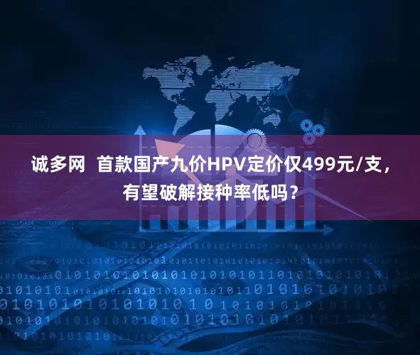 诚多网  首款国产九价HPV定价仅499元/支，有望破解接种率低吗？