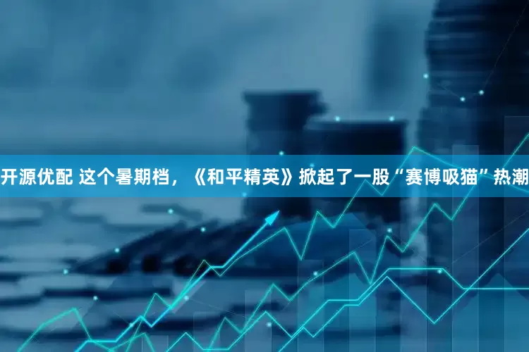 开源优配 这个暑期档，《和平精英》掀起了一股“赛博吸猫”热潮