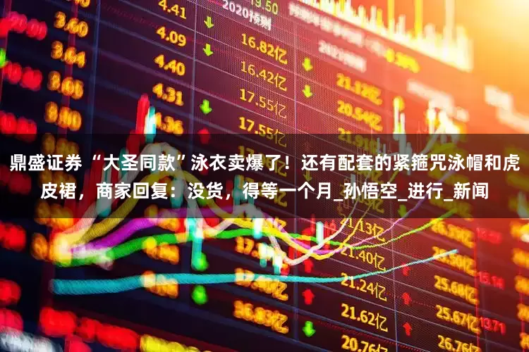 鼎盛证券 “大圣同款”泳衣卖爆了！还有配套的紧箍咒泳帽和虎皮裙，商家回复：没货，得等一个月_孙悟空_进行_新闻
