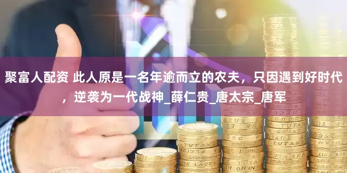 聚富人配资 此人原是一名年逾而立的农夫，只因遇到好时代，逆袭为一代战神_薛仁贵_唐太宗_唐军
