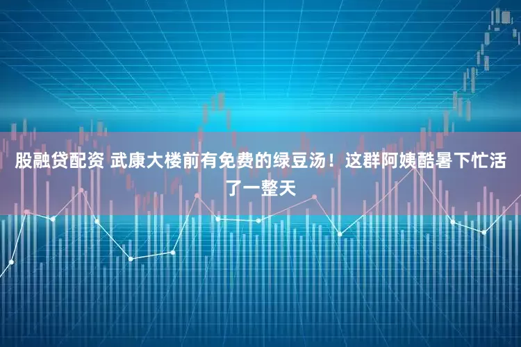 股融贷配资 武康大楼前有免费的绿豆汤！这群阿姨酷暑下忙活了一整天