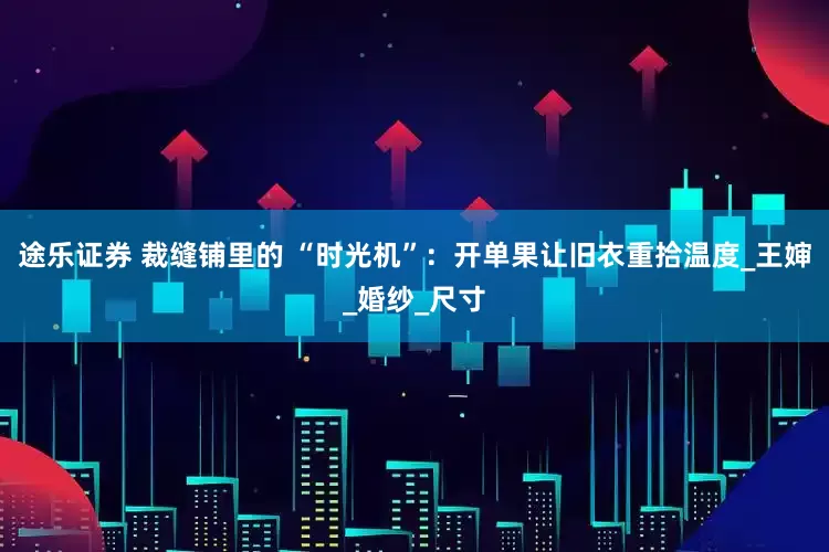途乐证券 裁缝铺里的 “时光机”：开单果让旧衣重拾温度_王婶_婚纱_尺寸