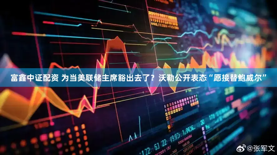 富鑫中证配资 为当美联储主席豁出去了？沃勒公开表态“愿接替鲍威尔”