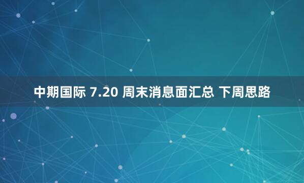 中期国际 7.20 周末消息面汇总 下周思路