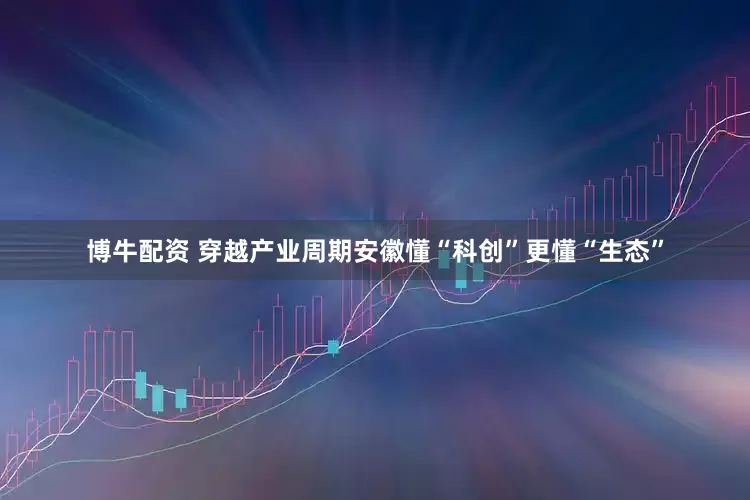 博牛配资 穿越产业周期安徽懂“科创”更懂“生态”