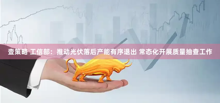 壹策略 工信部：推动光伏落后产能有序退出 常态化开展质量抽查工作
