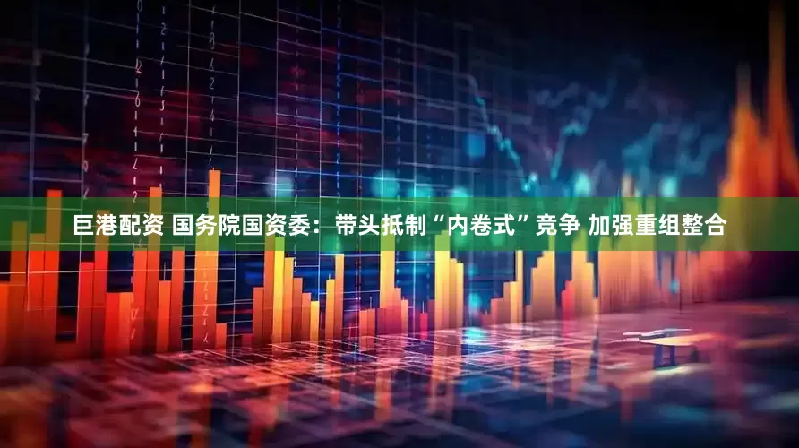 巨港配资 国务院国资委：带头抵制“内卷式”竞争 加强重组整合