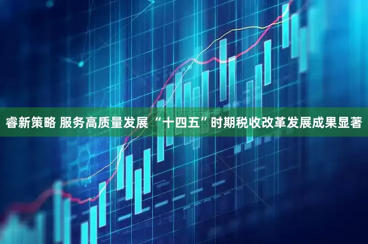 睿新策略 服务高质量发展 “十四五”时期税收改革发展成果显著