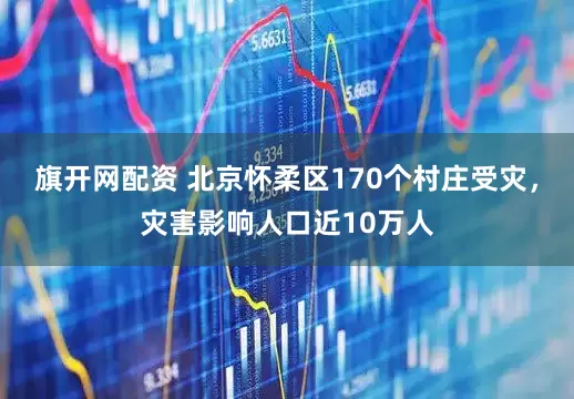 旗开网配资 北京怀柔区170个村庄受灾，灾害影响人口近10万人