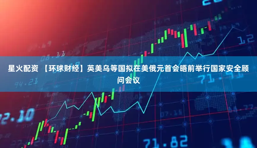 星火配资 【环球财经】英美乌等国拟在美俄元首会晤前举行国家安全顾问会议