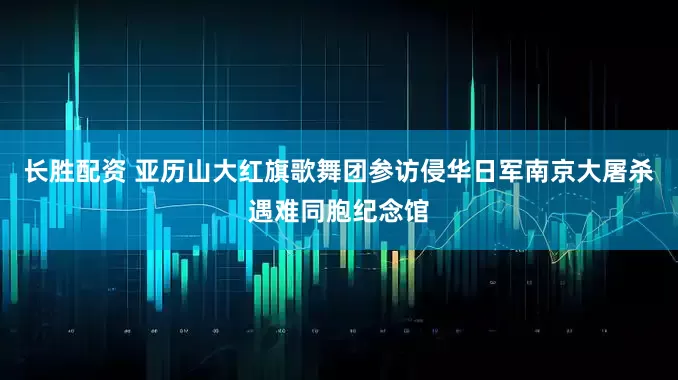 长胜配资 亚历山大红旗歌舞团参访侵华日军南京大屠杀遇难同胞纪念馆