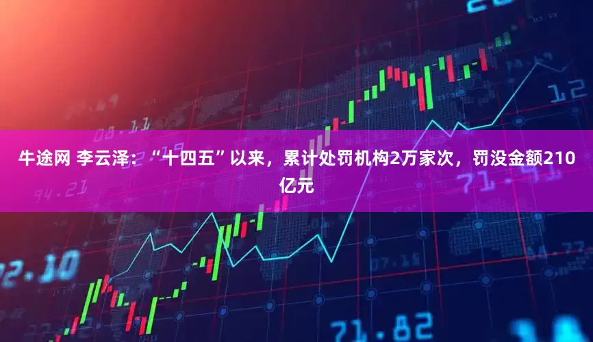 牛途网 李云泽：“十四五”以来，累计处罚机构2万家次，罚没金额210亿元