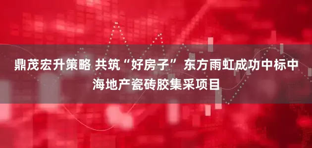 鼎茂宏升策略 共筑“好房子” 东方雨虹成功中标中海地产瓷砖胶集采项目