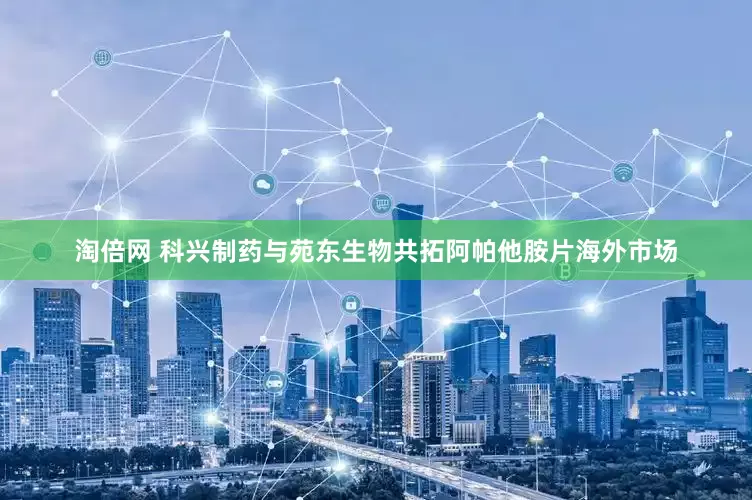 淘倍网 科兴制药与苑东生物共拓阿帕他胺片海外市场