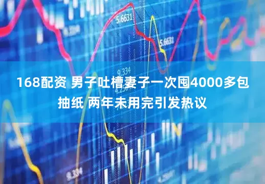 168配资 男子吐槽妻子一次囤4000多包抽纸 两年未用完引发热议