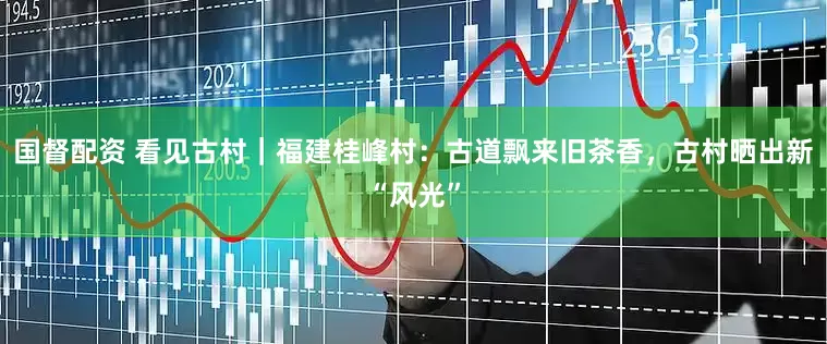 国督配资 看见古村｜福建桂峰村：古道飘来旧茶香，古村晒出新“风光”