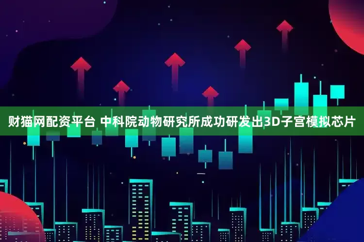 财猫网配资平台 中科院动物研究所成功研发出3D子宫模拟芯片