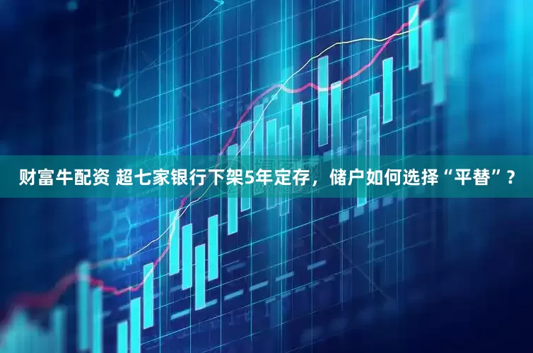 财富牛配资 超七家银行下架5年定存，储户如何选择“平替”？