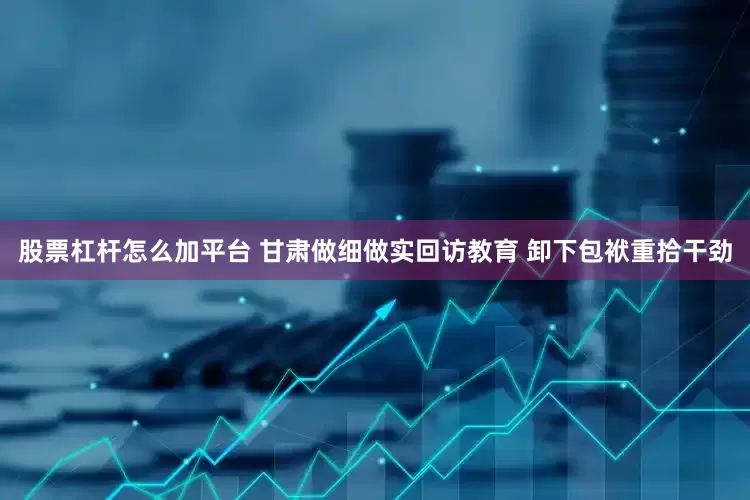 股票杠杆怎么加平台 甘肃做细做实回访教育 卸下包袱重拾干劲
