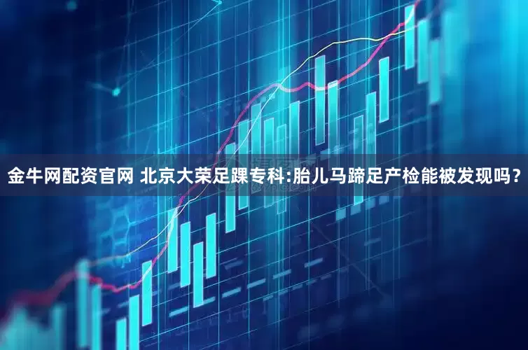 金牛网配资官网 北京大荣足踝专科:胎儿马蹄足产检能被发现吗？