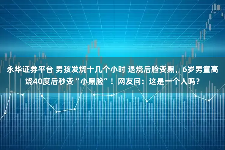 永华证券平台 男孩发烧十几个小时 退烧后脸变黑，6岁男童高烧40度后秒变“小黑脸”！网友问：这是一个人吗？