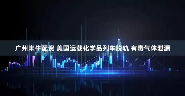 广州米牛配资 美国运载化学品列车脱轨 有毒气体泄漏