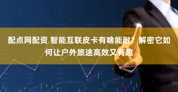 配点网配资 智能互联皮卡有啥能耐？解密它如何让户外旅途高效又有趣