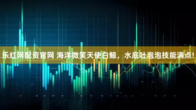 乐红网配资官网 海洋微笑天使白鲸，水底吐泡泡技能满点!