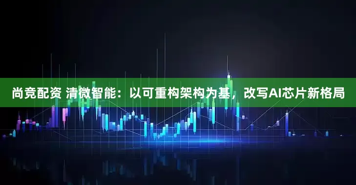 尚竞配资 清微智能：以可重构架构为基，改写AI芯片新格局