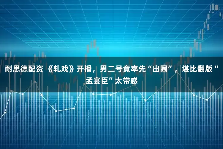 耐思徳配资 《轧戏》开播，男二号竟率先“出圈”，堪比翻版“孟宴臣”太带感