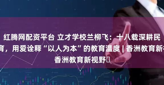 红腾网配资平台 立才学校兰柳飞：十八载深耕民办教育，用爱诠释“以人为本”的教育温度 | 香洲教育新视野⑯