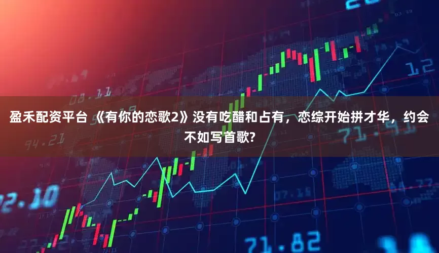 盈禾配资平台 《有你的恋歌2》没有吃醋和占有，恋综开始拼才华，约会不如写首歌?