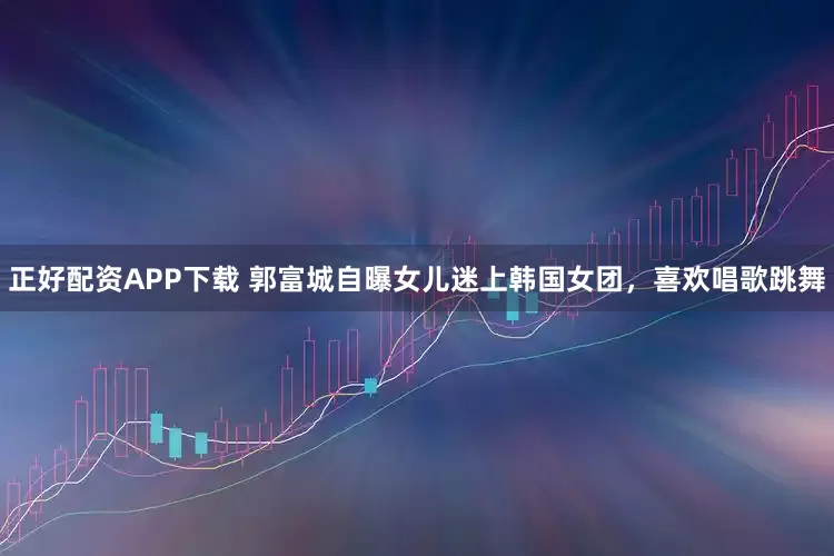 正好配资APP下载 郭富城自曝女儿迷上韩国女团，喜欢唱歌跳舞