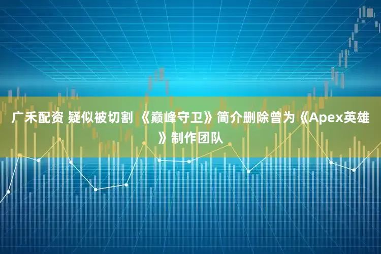 广禾配资 疑似被切割 《巅峰守卫》简介删除曾为《Apex英雄》制作团队